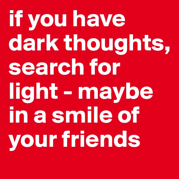 if you have dark thoughts, search for light - maybe in a smile of your friends