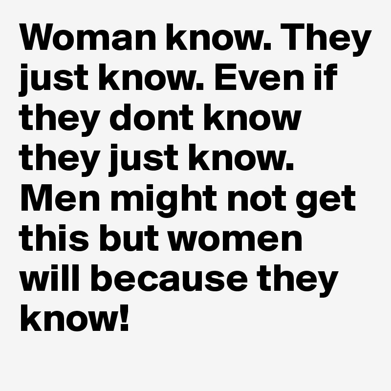 Woman know. They just know. Even if they dont know they just know. Men might not get this but women will because they know! 