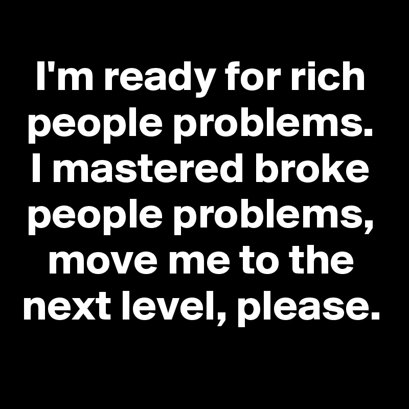 I'm ready for rich people problems.
I mastered broke people problems, move me to the next level, please.
