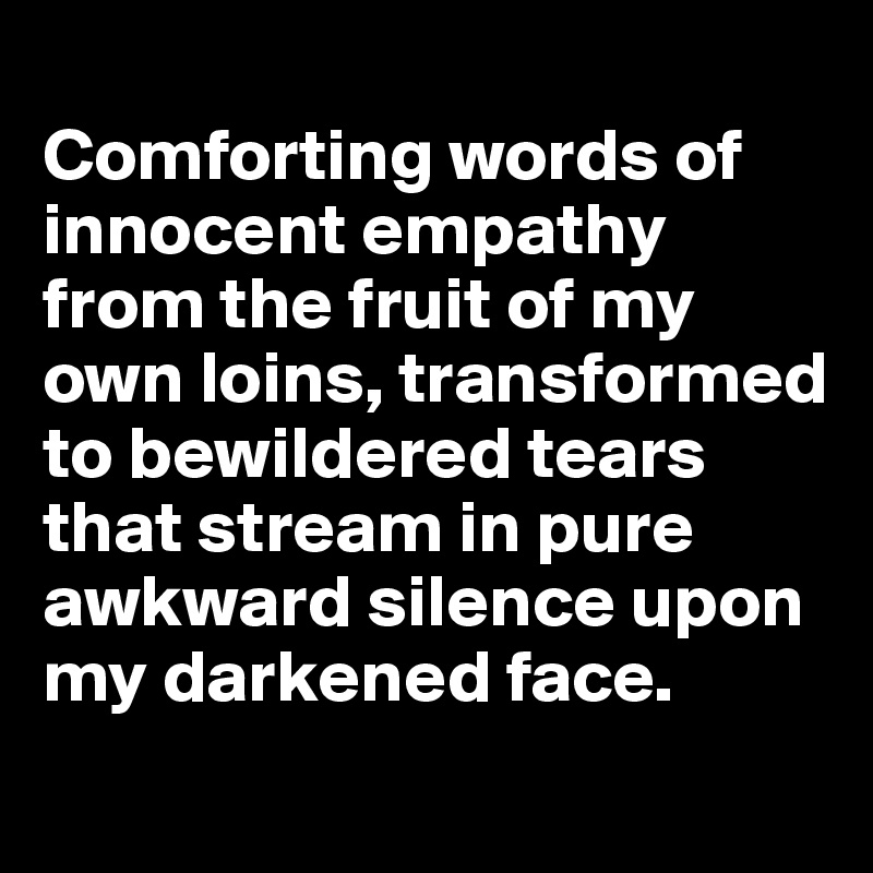 
Comforting words of innocent empathy from the fruit of my own loins, transformed  to bewildered tears that stream in pure awkward silence upon my darkened face.
