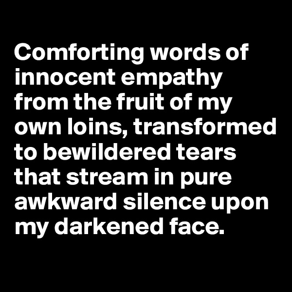 
Comforting words of innocent empathy from the fruit of my own loins, transformed  to bewildered tears that stream in pure awkward silence upon my darkened face.
