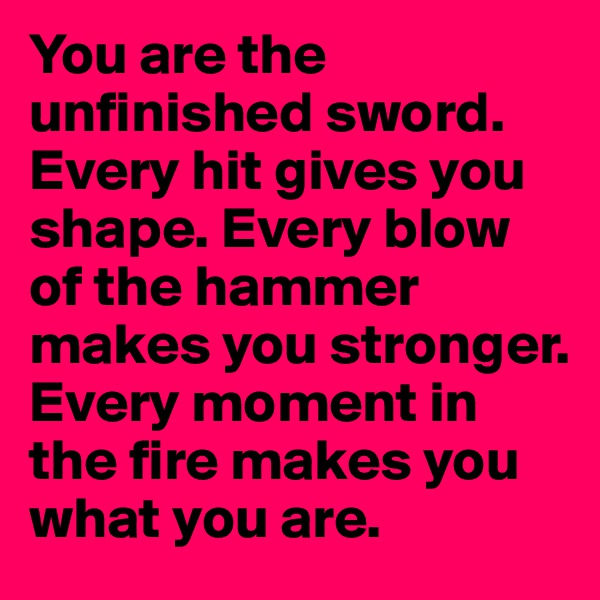 You are the unfinished sword. Every hit gives you shape. Every blow of the hammer makes you stronger. Every moment in the fire makes you what you are.