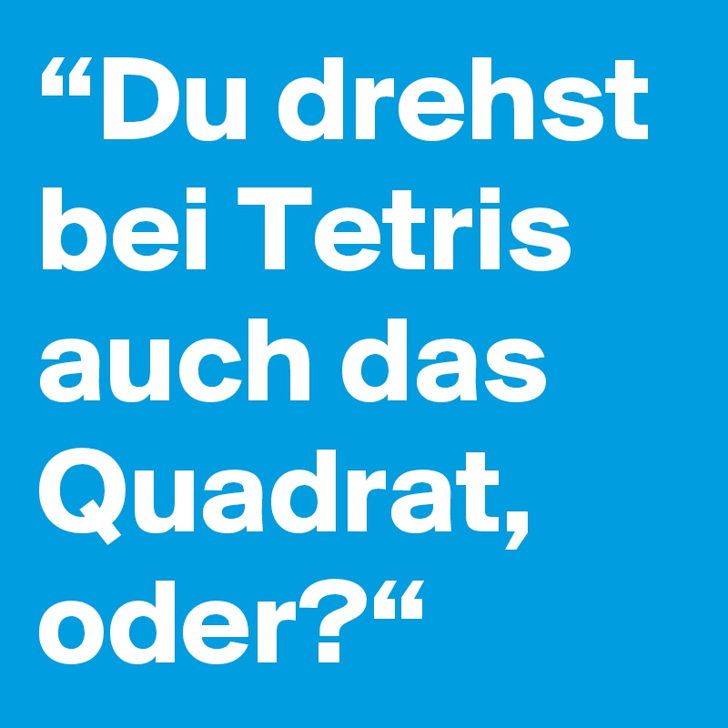 “Du drehst bei Tetris auch das Quadrat, oder?“