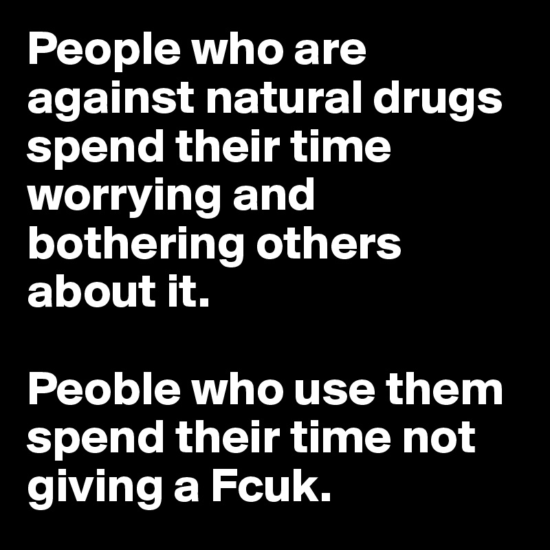 People who are against natural drugs spend their time worrying and bothering others about it. 

Peoble who use them spend their time not giving a Fcuk. 