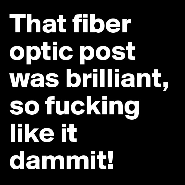That fiber optic post was brilliant, so fucking like it dammit! 