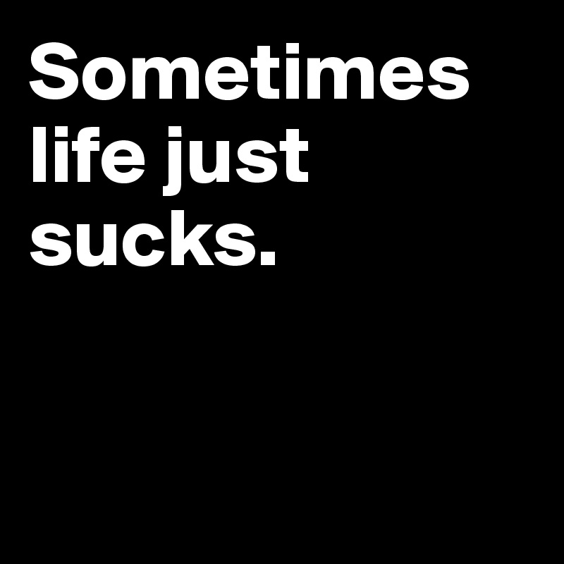 Sometimes life just sucks.


