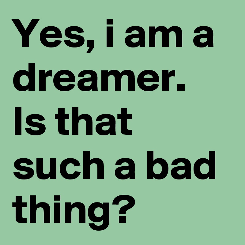 Yes, i am a dreamer. Is that such a bad thing? 