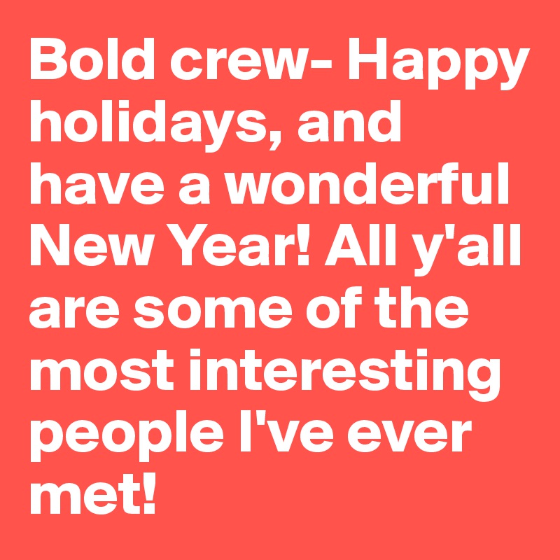 Bold crew- Happy holidays, and have a wonderful New Year! All y'all are some of the most interesting people I've ever met!
