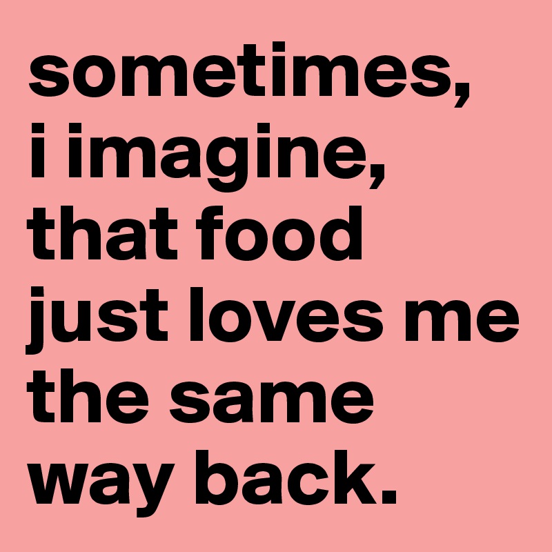 sometimes,  i imagine, that food just loves me the same way back. 