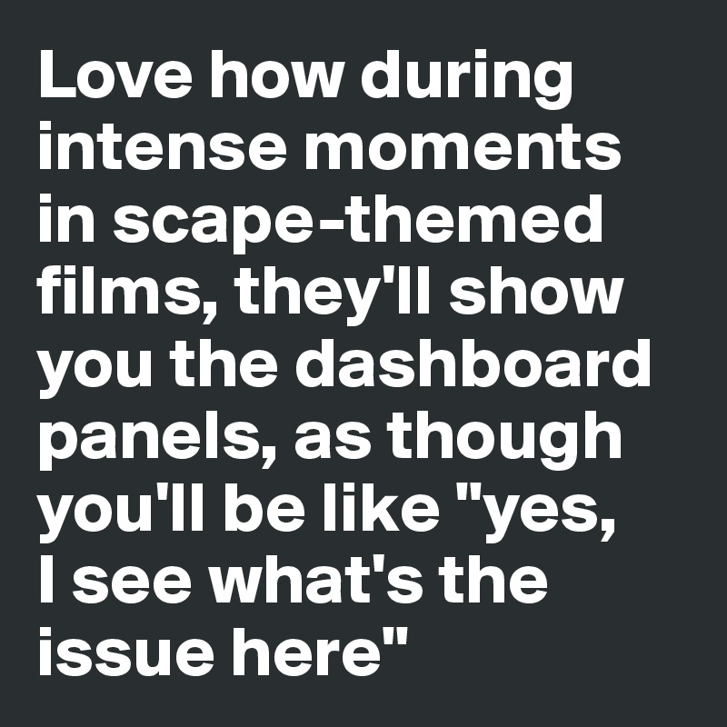Love how during intense moments in scape-themed films, they'll show you the dashboard panels, as though you'll be like "yes, 
I see what's the issue here"