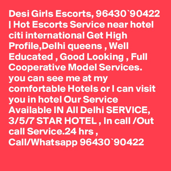 Desi Girls Escorts, 96430`90422 | Hot Escorts Service near hotel citi international Get High Profile,Delhi queens , Well Educated , Good Looking , Full Cooperative Model Services. you can see me at my comfortable Hotels or I can visit you in hotel Our Service Available IN All Delhi SERVICE, 3/5/7 STAR HOTEL , In call /Out call Service.24 hrs , Call/Whatsapp 96430`90422 
