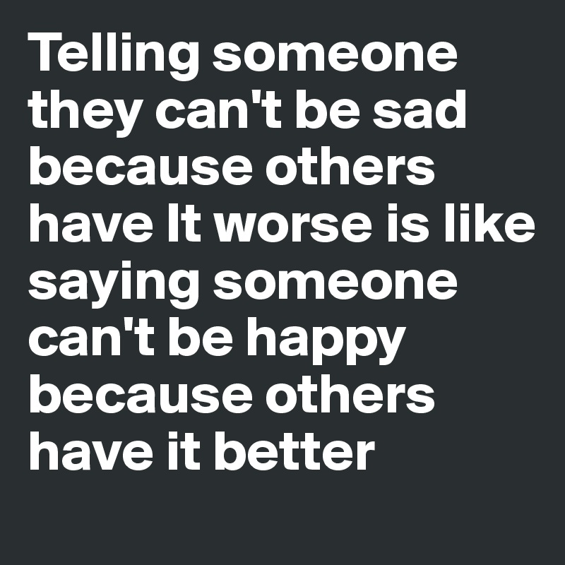 Telling someone they can't be sad because others have It worse is like saying someone can't be happy because others have it better