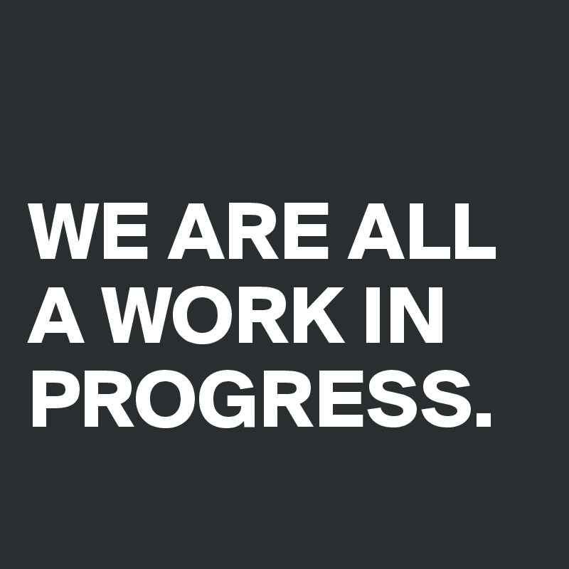 

WE ARE ALL A WORK IN PROGRESS.
