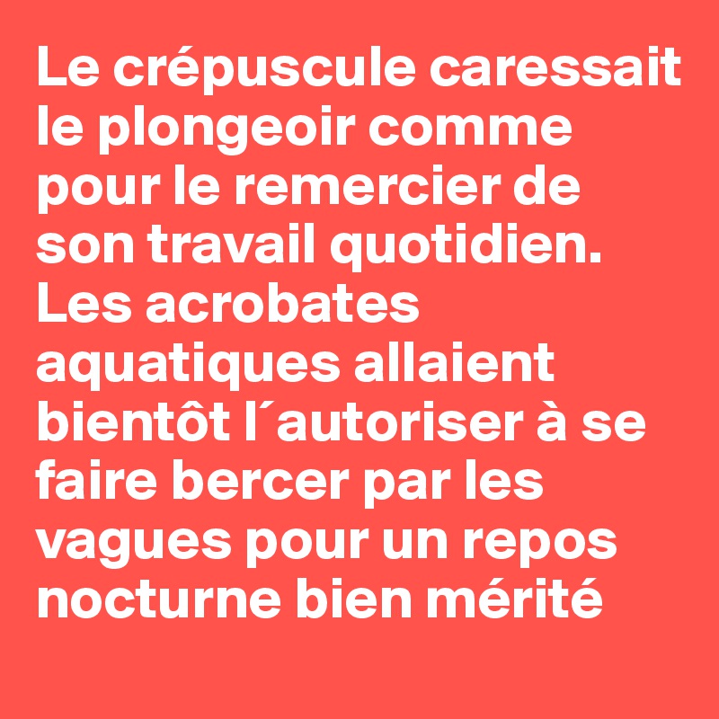 Le crépuscule caressait le plongeoir comme pour le remercier de son travail quotidien. Les acrobates aquatiques allaient bientôt l´autoriser à se faire bercer par les vagues pour un repos  nocturne bien mérité