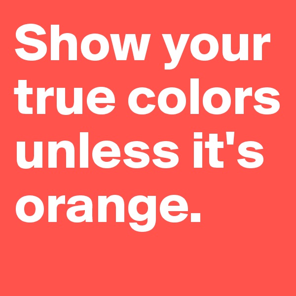 Show your true colors unless it's orange.