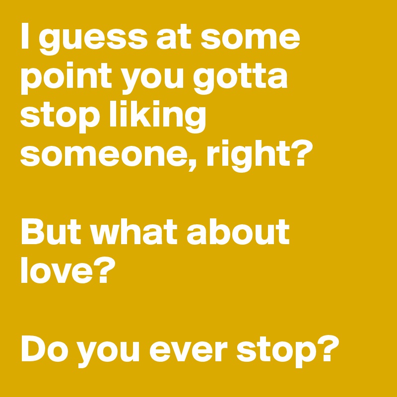 I guess at some point you gotta stop liking someone, right? 

But what about love? 

Do you ever stop?