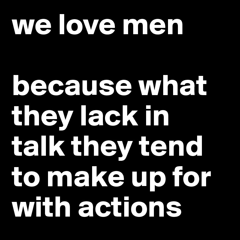 we love men

because what they lack in talk they tend to make up for with actions