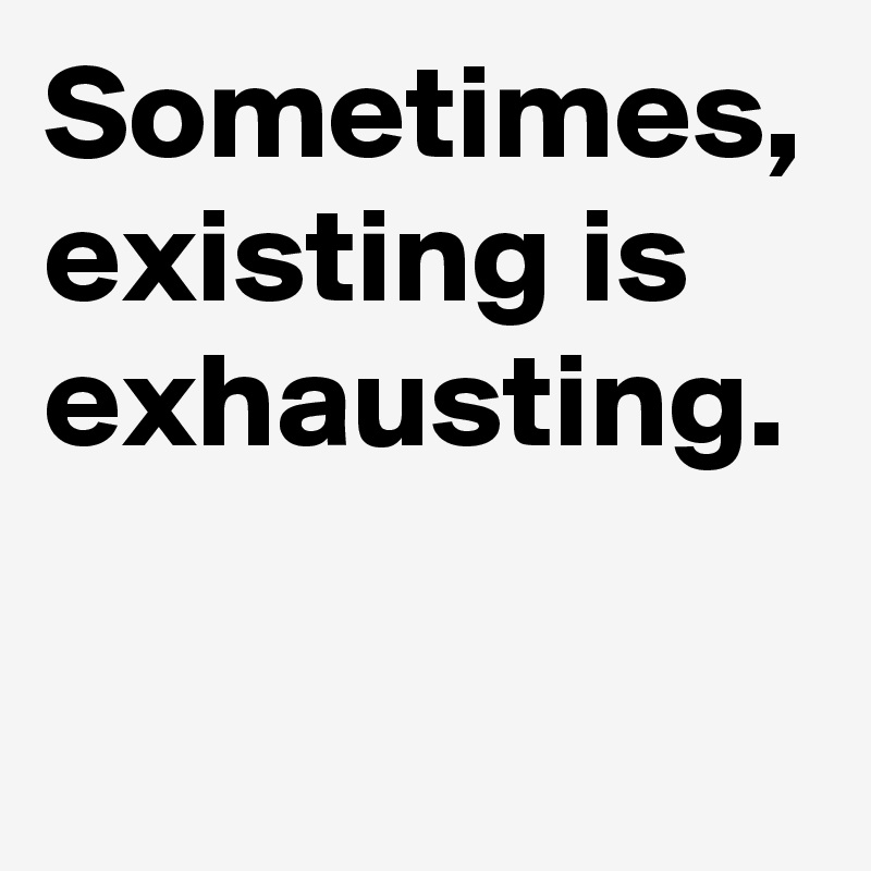 Sometimes, existing is exhausting.