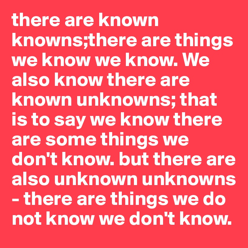 there are known knowns;there are things we know we know. We also know there are known unknowns; that is to say we know there are some things we don't know. but there are also unknown unknowns - there are things we do not know we don't know.