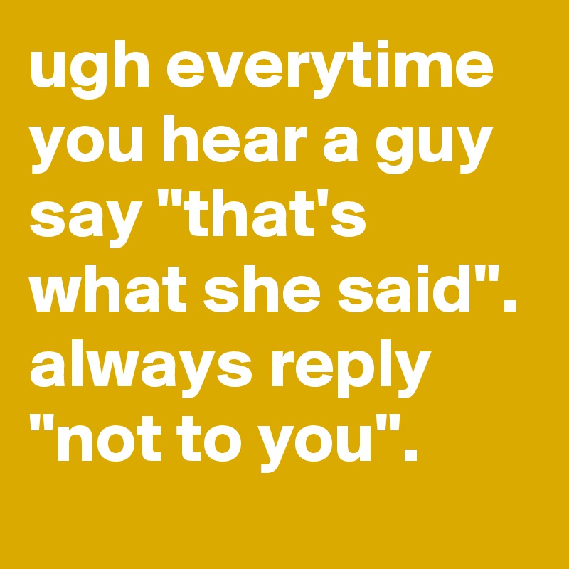 ugh everytime you hear a guy say "that's what she said". always reply "not to you".