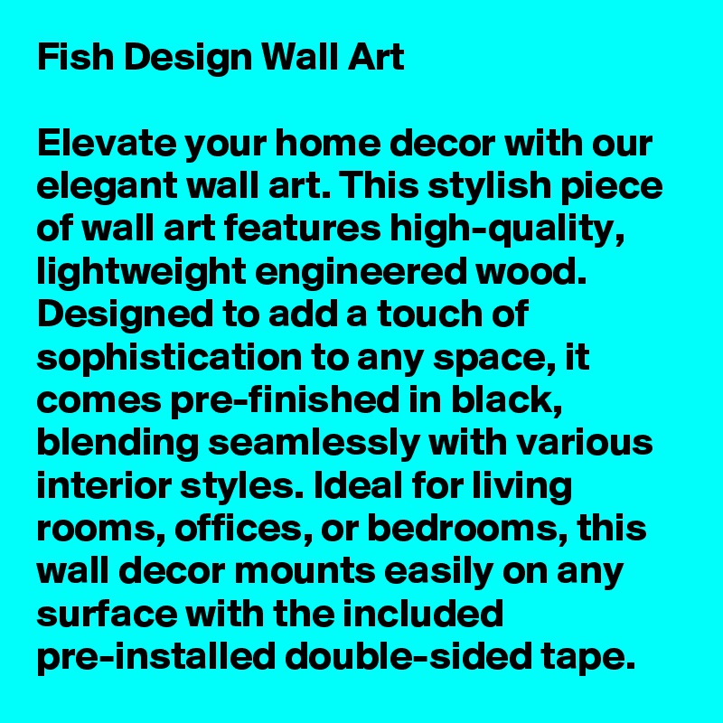 Fish Design Wall Art

Elevate your home decor with our elegant wall art. This stylish piece of wall art features high-quality, lightweight engineered wood. Designed to add a touch of sophistication to any space, it comes pre-finished in black, blending seamlessly with various interior styles. Ideal for living rooms, offices, or bedrooms, this wall decor mounts easily on any surface with the included pre-installed double-sided tape.