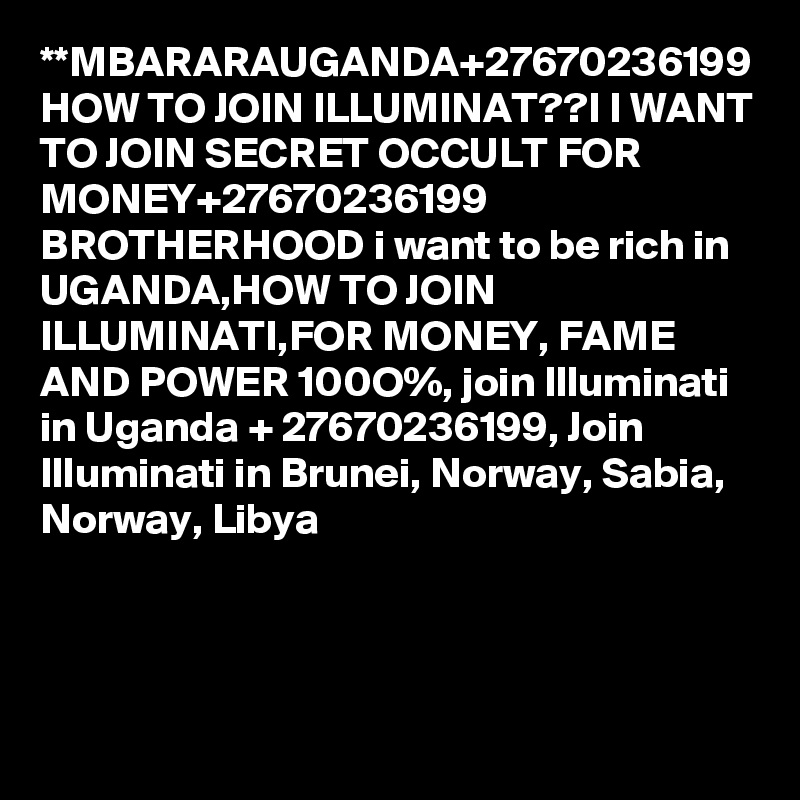 **MBARARAUGANDA+27670236199 HOW TO JOIN ILLUMINAT??I I WANT TO JOIN SECRET OCCULT FOR MONEY+27670236199 BROTHERHOOD i want to be rich in UGANDA,HOW TO JOIN ILLUMINATI,FOR MONEY, FAME AND POWER 100O%, join Illuminati in Uganda + 27670236199, Join Illuminati in Brunei, Norway, Sabia, Norway, Libya 