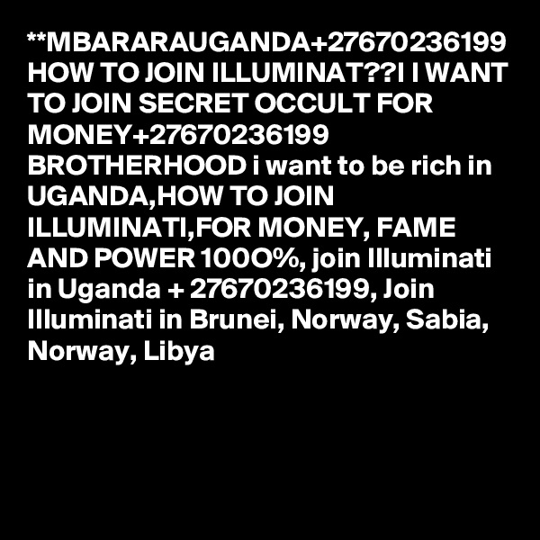 **MBARARAUGANDA+27670236199 HOW TO JOIN ILLUMINAT??I I WANT TO JOIN SECRET OCCULT FOR MONEY+27670236199 BROTHERHOOD i want to be rich in UGANDA,HOW TO JOIN ILLUMINATI,FOR MONEY, FAME AND POWER 100O%, join Illuminati in Uganda + 27670236199, Join Illuminati in Brunei, Norway, Sabia, Norway, Libya 