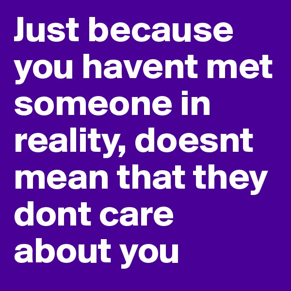 Just because you havent met someone in reality, doesnt mean that they dont care about you