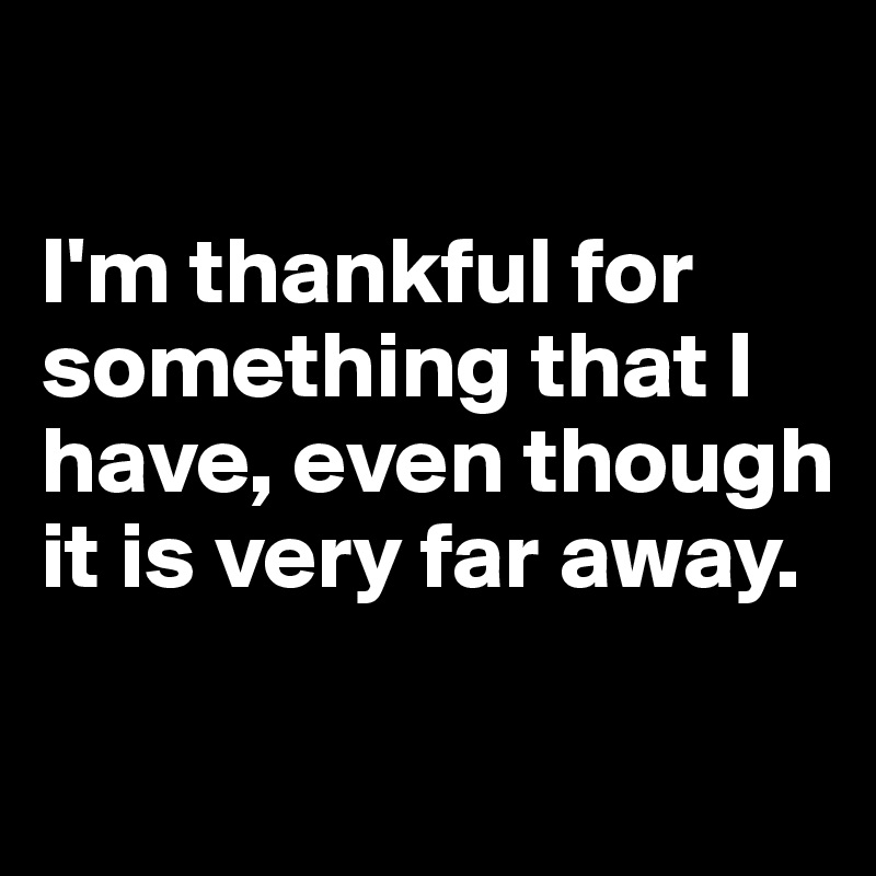 

I'm thankful for something that I have, even though it is very far away.


