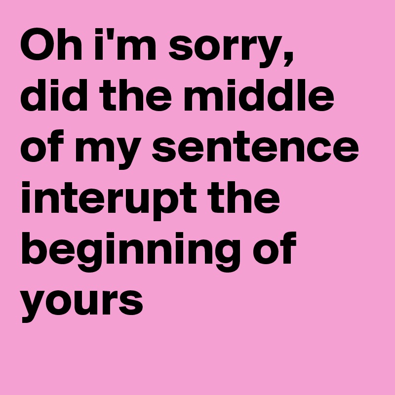 Oh i'm sorry, did the middle of my sentence interupt the beginning of yours