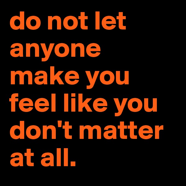 do not let anyone make you feel like you don't matter at all.