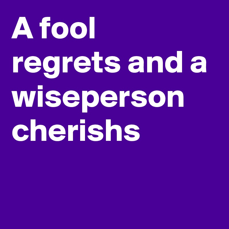 A fool regrets and a wiseperson 
cherishs

