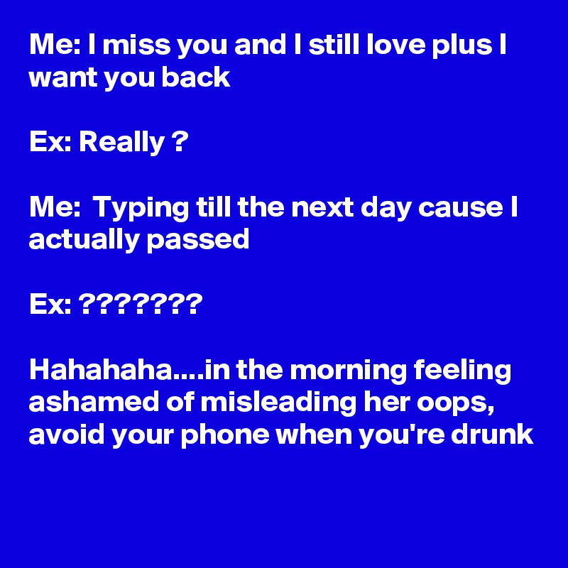 Me: I miss you and I still love plus I want you back

Ex: Really ?

Me:  Typing till the next day cause I actually passed

Ex: ???????

Hahahaha....in the morning feeling ashamed of misleading her oops, avoid your phone when you're drunk

