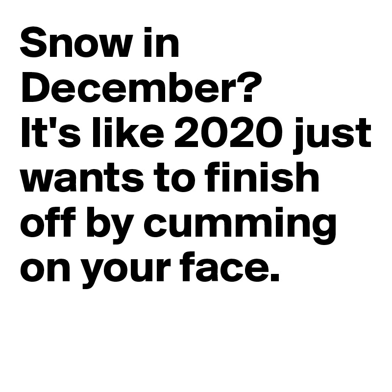 Snow in December? 
It's like 2020 just wants to finish off by cumming on your face.
