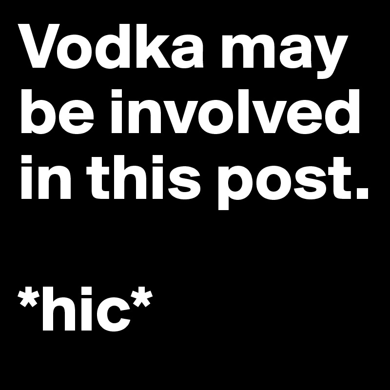 Vodka may be involved in this post. 

*hic*