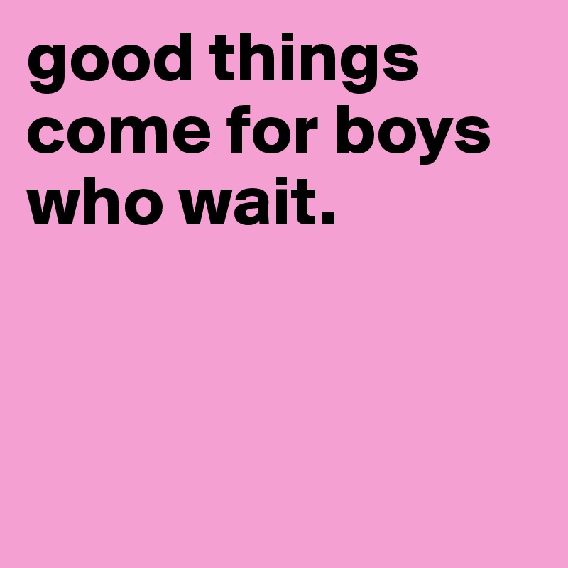 good things come for boys who wait.



 