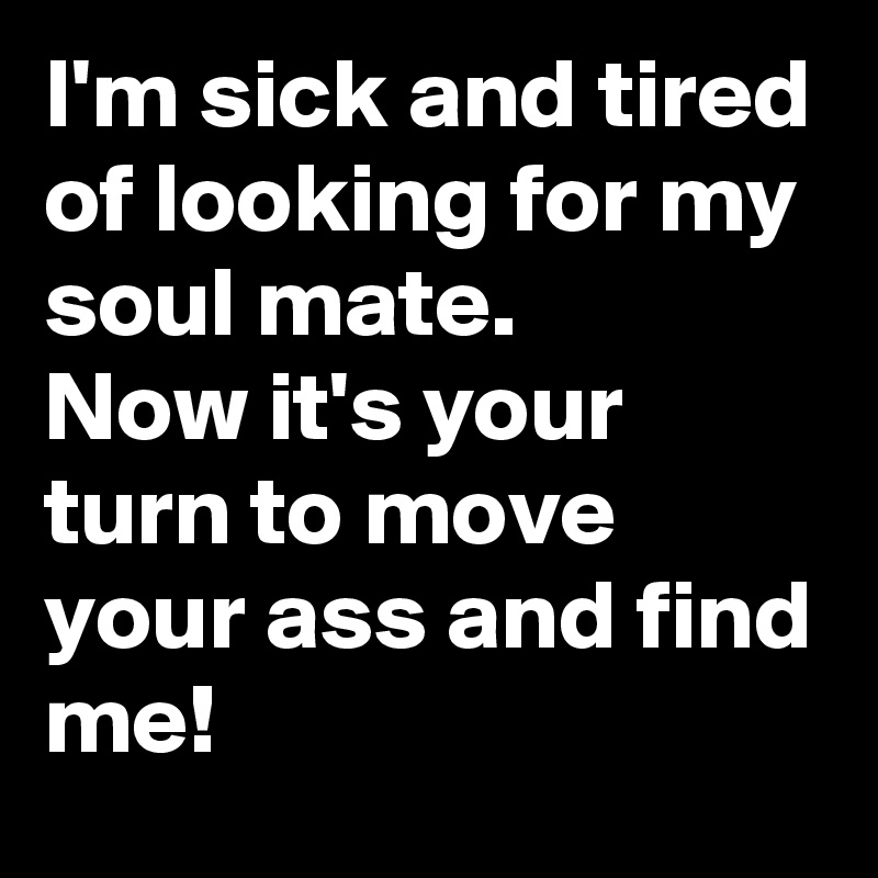 I'm sick and tired of looking for my soul mate.
Now it's your turn to move your ass and find me!