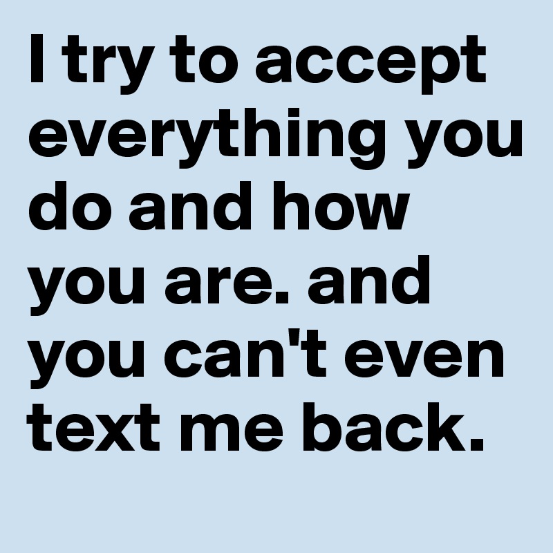 I try to accept everything you do and how you are. and you can't even text me back. 