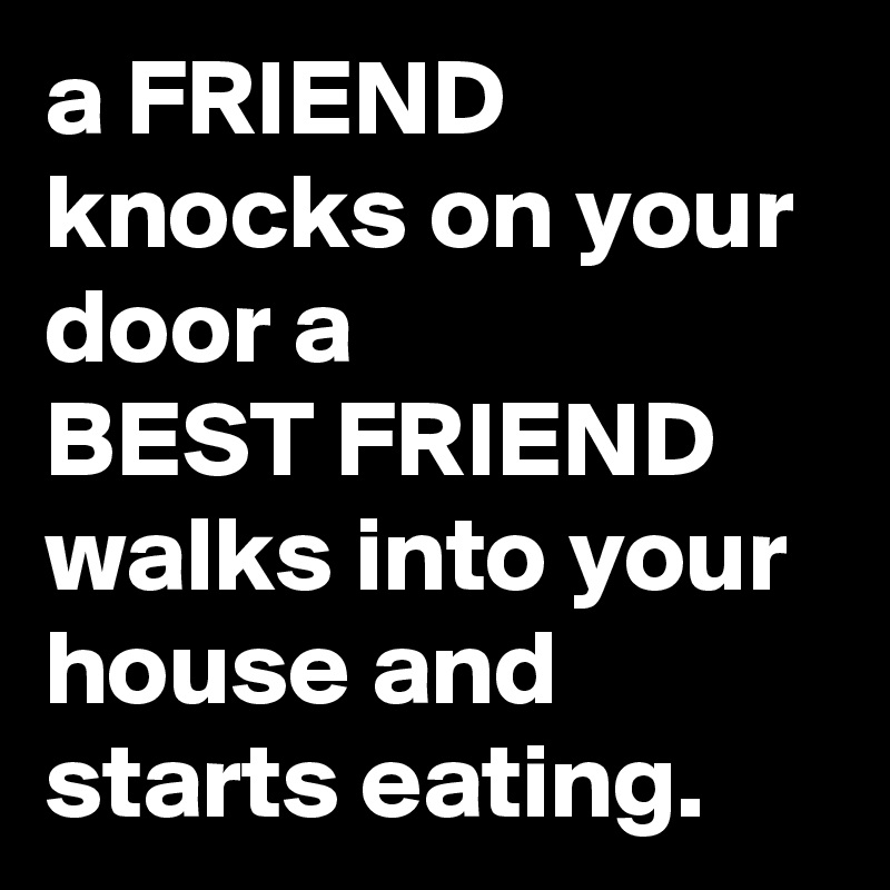 a FRIEND knocks on your door a
BEST FRIEND walks into your house and starts eating.