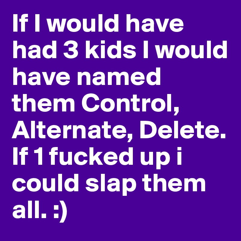 If I would have had 3 kids I would have named them Control, Alternate, Delete. If 1 fucked up i could slap them all. :)