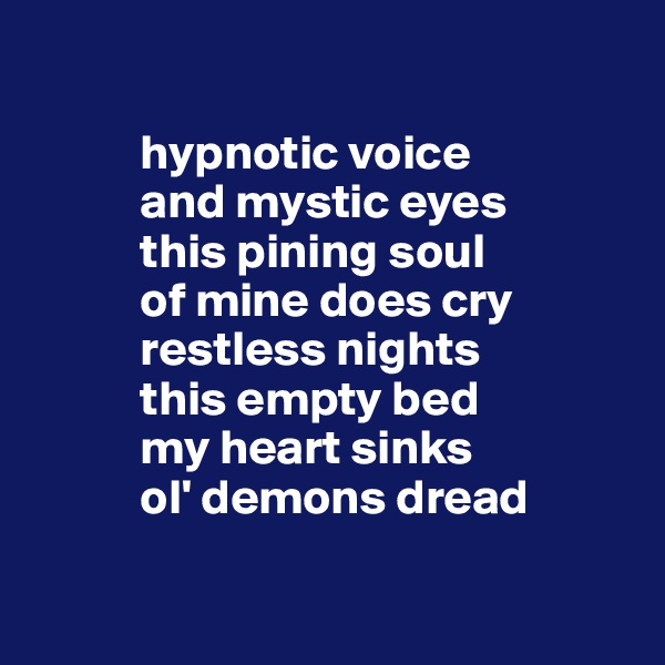 

           hypnotic voice 
           and mystic eyes
           this pining soul
           of mine does cry
           restless nights
           this empty bed
           my heart sinks
           ol' demons dread


