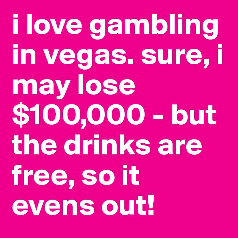 i love gambling in vegas. sure, i may lose $100,000 - but the drinks are free, so it evens out!
