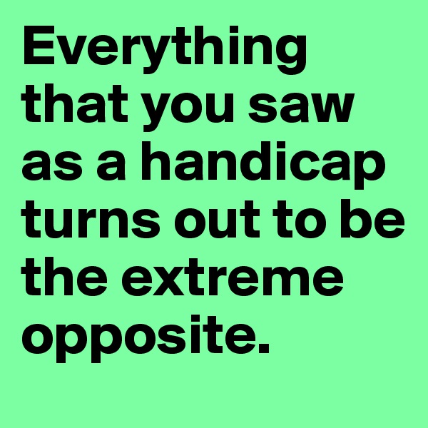 Everything that you saw as a handicap turns out to be the extreme opposite. 