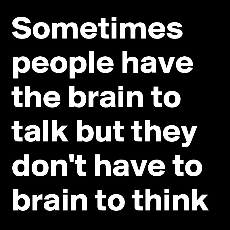 Sometimes people have the brain to talk but they don't have to brain to think