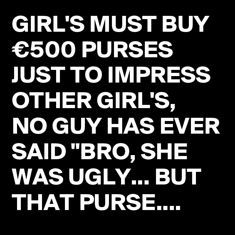 GIRL'S MUST BUY €500 PURSES JUST TO IMPRESS OTHER GIRL'S, 
NO GUY HAS EVER SAID "BRO, SHE WAS UGLY... BUT THAT PURSE....