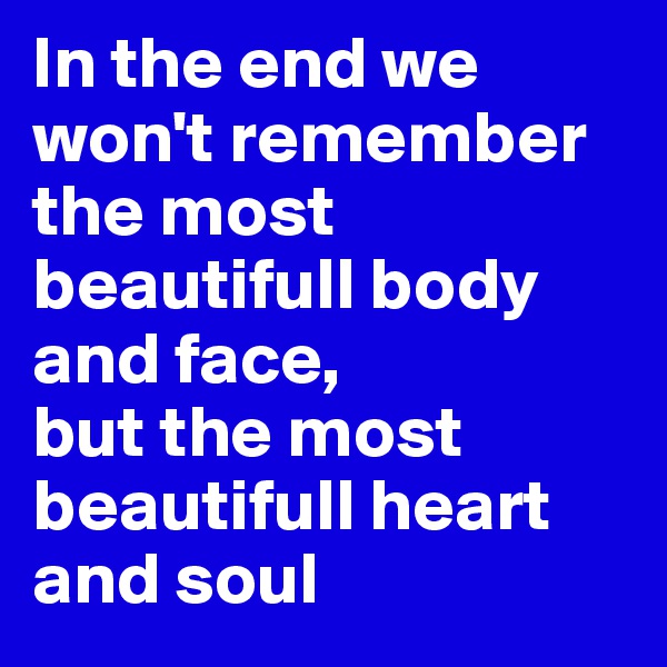 In the end we won't remember the most beautifull body and face, 
but the most beautifull heart and soul