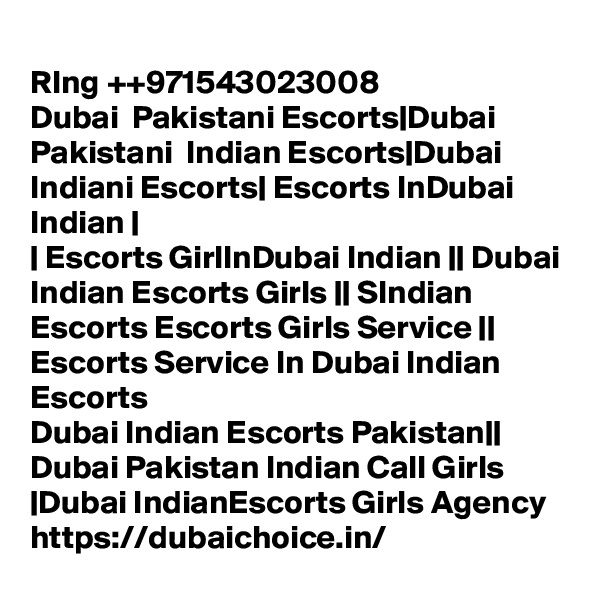 
RIng ++971543023008
Dubai  Pakistani Escorts|Dubai Pakistani  Indian Escorts|Dubai Indiani Escorts| Escorts InDubai Indian |
| Escorts GirlInDubai Indian || Dubai Indian Escorts Girls || SIndian Escorts Escorts Girls Service || Escorts Service In Dubai Indian Escorts
Dubai Indian Escorts Pakistan|| Dubai Pakistan Indian Call Girls |Dubai IndianEscorts Girls Agency 
https://dubaichoice.in/