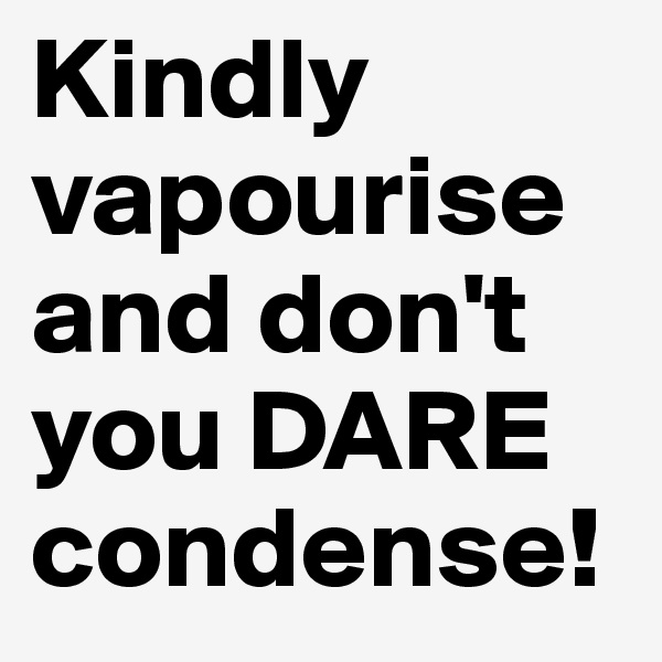 Kindly vapourise and don't you DARE condense!