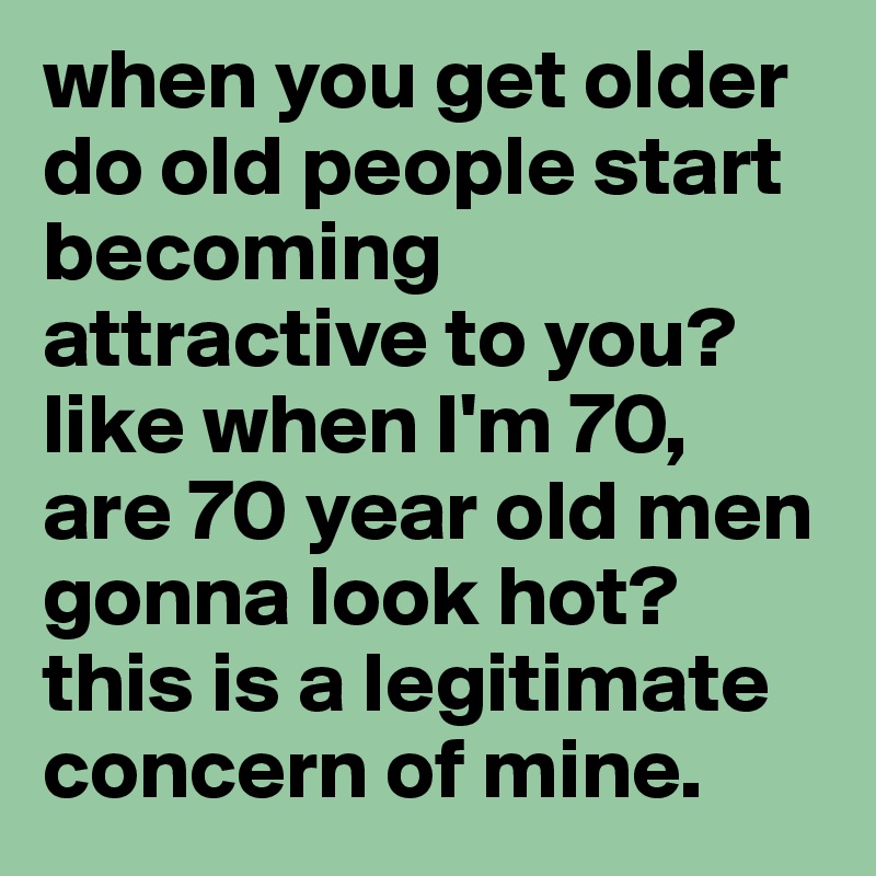 when you get older do old people start becoming attractive to you? like ...