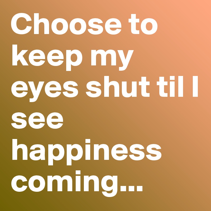 Choose to keep my eyes shut til I see happiness coming...
